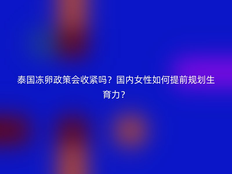 泰国冻卵政策会收紧吗？国内女性如何提前规划生育力？