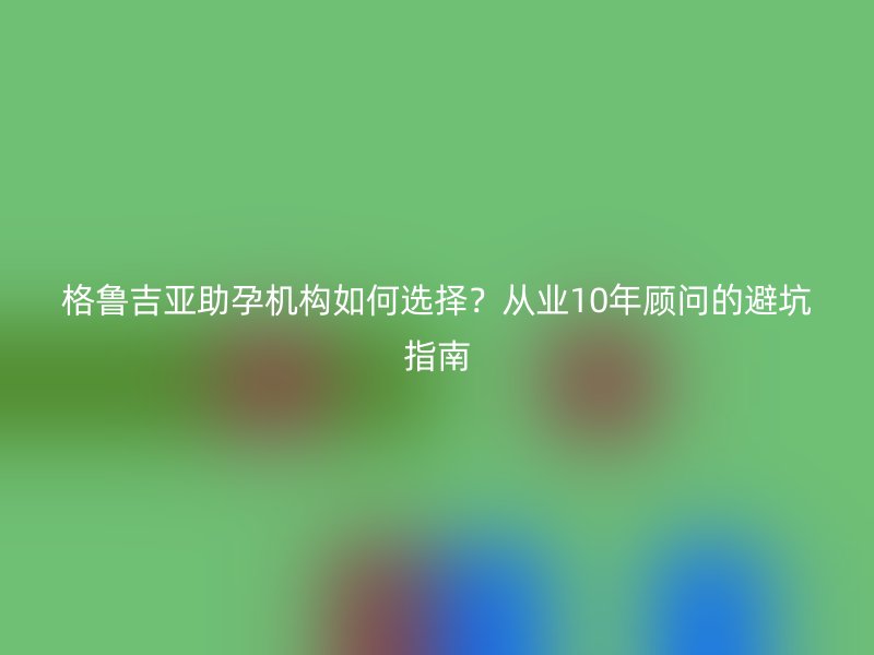格鲁吉亚助孕机构如何选择？从业10年顾问的避坑指南
