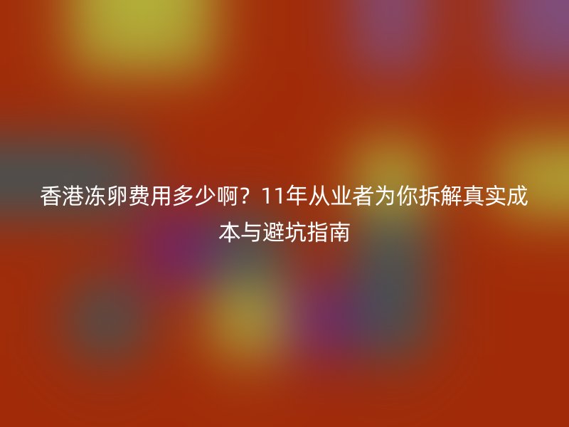 香港冻卵费用多少啊？11年从业者为你拆解真实成本与避坑指南