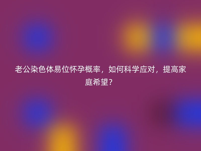 老公染色体易位怀孕概率，如何科学应对，提高家庭希望？