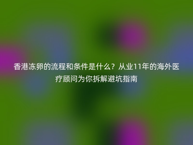 香港冻卵的流程和条件是什么？从业11年的海外医疗顾问为你拆解避坑指南