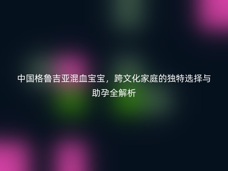 中国格鲁吉亚混血宝宝，跨文化家庭的独特选择与助孕全解析