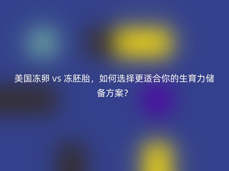 美国冻卵 vs 冻胚胎，如何选择更适合你的生育力储备方案？