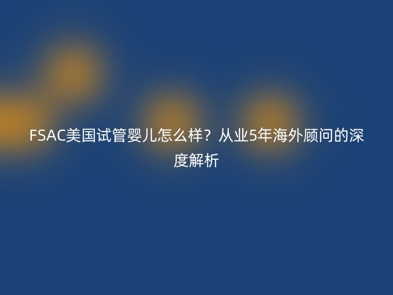 FSAC美国试管婴儿怎么样？从业5年海外顾问的深度解析