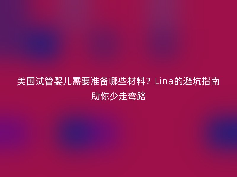 美国试管婴儿需要准备哪些材料？Lina的避坑指南助你少走弯路