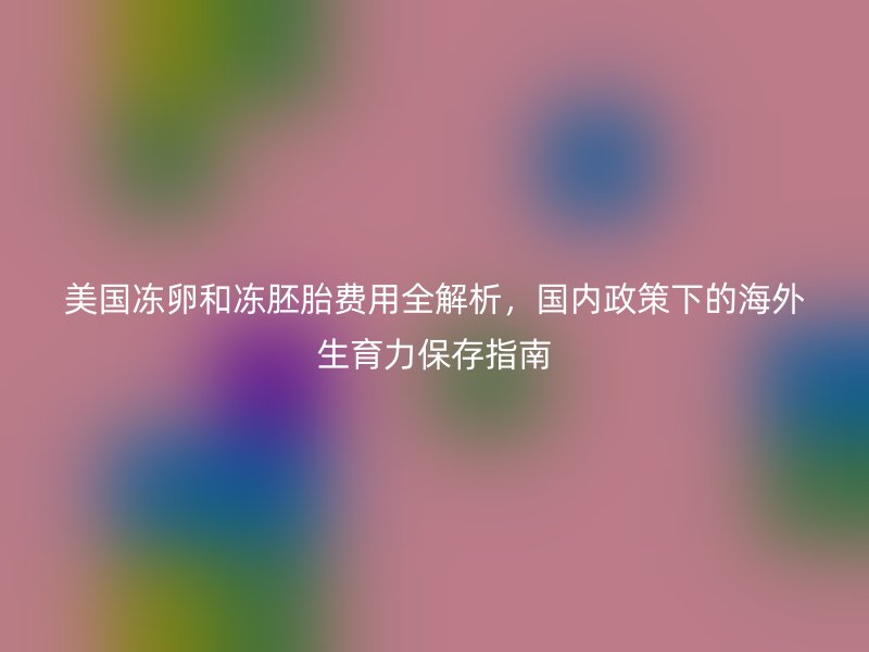 美国冻卵和冻胚胎费用全解析，国内政策下的海外生育力保存指南