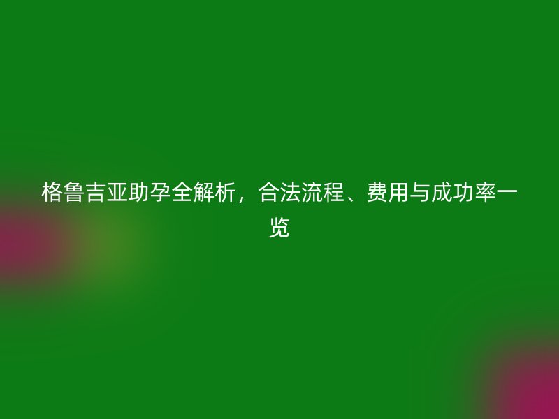格鲁吉亚助孕全解析，合法流程、费用与成功率一览