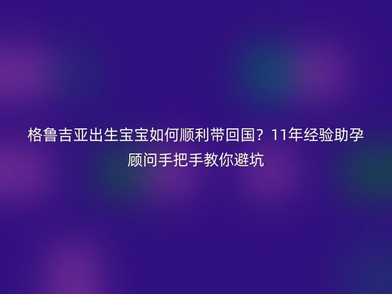 格鲁吉亚出生宝宝如何顺利带回国？11年经验助孕顾问手把手教你避坑