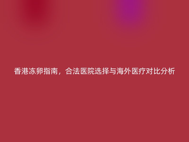 香港冻卵指南，合法医院选择与海外医疗对比分析