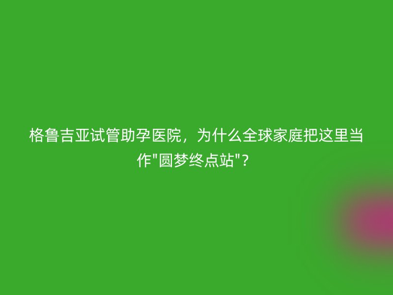 格鲁吉亚试管助孕医院，为什么全球家庭把这里当作