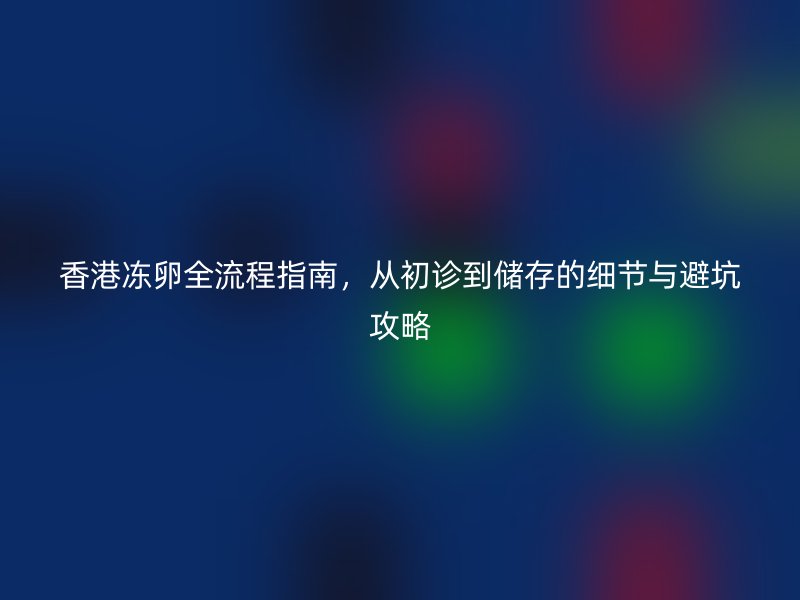 香港冻卵全流程指南，从初诊到储存的细节与避坑攻略