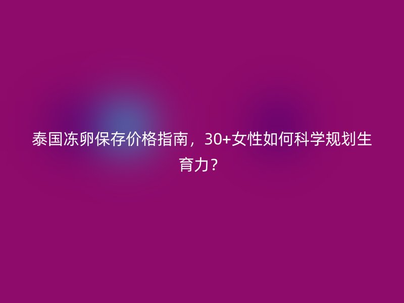 泰国冻卵保存价格指南，30+女性如何科学规划生育力？