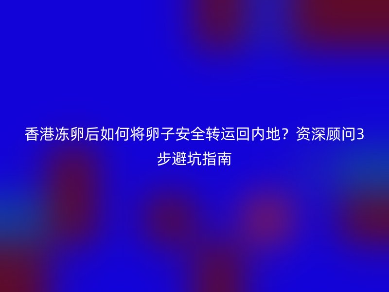 香港冻卵后如何将卵子安全转运回内地？资深顾问3步避坑指南