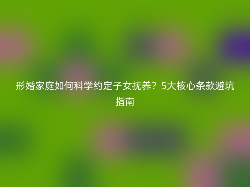 形婚家庭如何科学约定子女抚养？5大核心条款避坑指南
