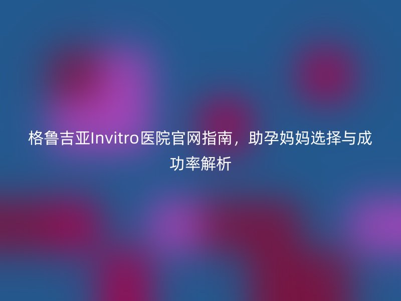 格鲁吉亚Invitro医院官网指南，助孕妈妈选择与成功率解析
