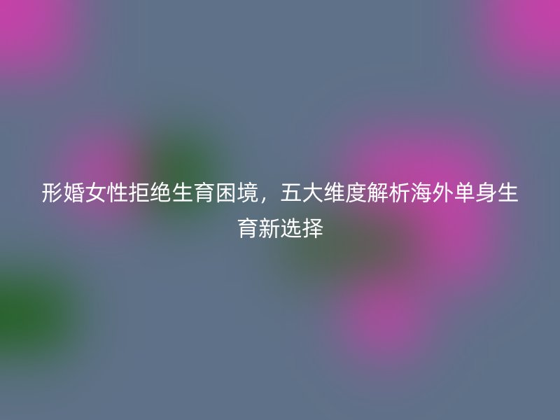 形婚女性拒绝生育困境，五大维度解析海外单身生育新选择