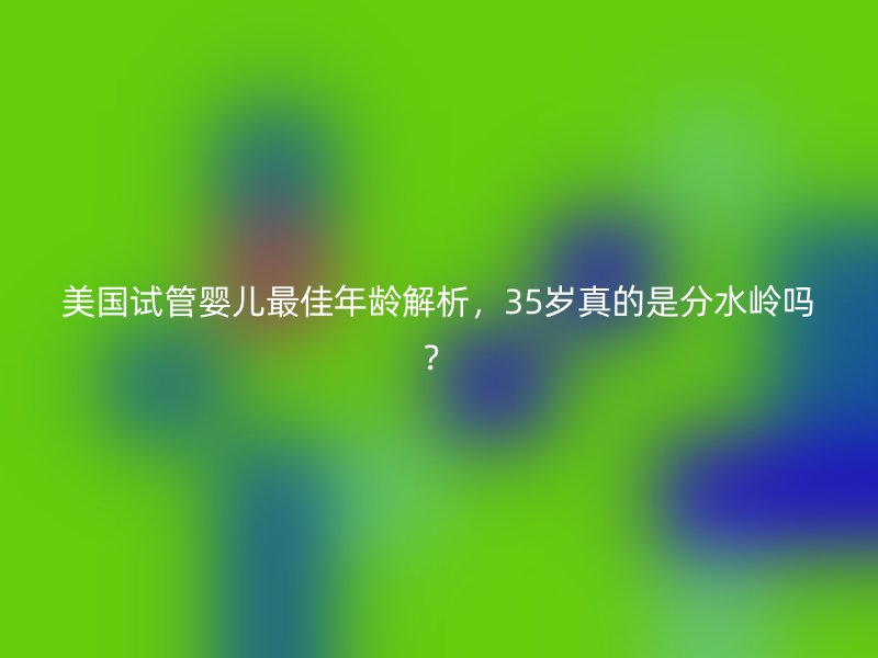 美国试管婴儿最佳年龄解析，35岁真的是分水岭吗？