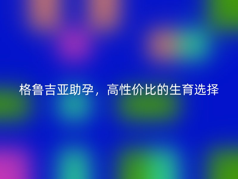 格鲁吉亚助孕，高性价比的生育选择