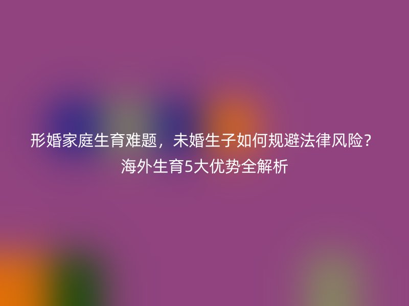 形婚家庭生育难题，未婚生子如何规避法律风险？海外生育5大优势全解析