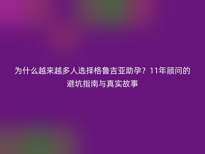为什么越来越多人选择格鲁吉亚助孕？11年顾问的避坑指南与真实故事