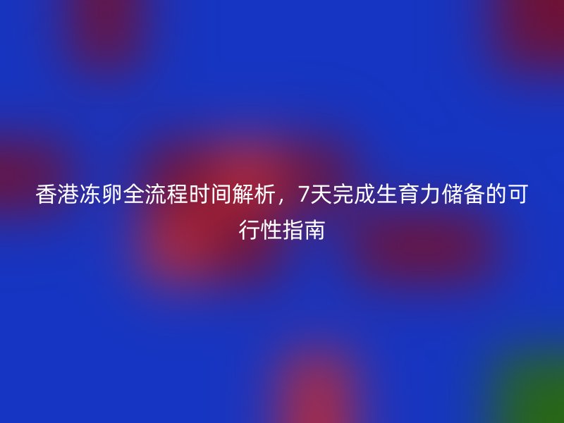 香港冻卵全流程时间解析，7天完成生育力储备的可行性指南