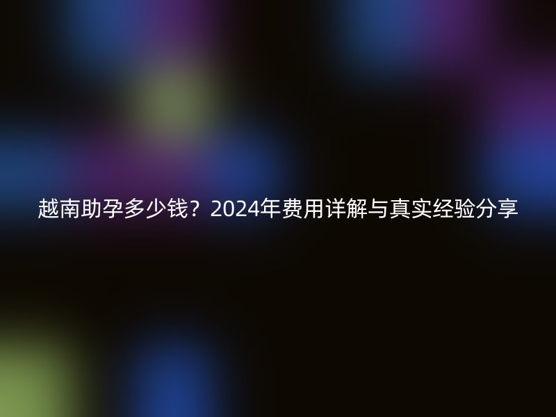 越南助孕多少钱？2025年费用详解与真实经验分享