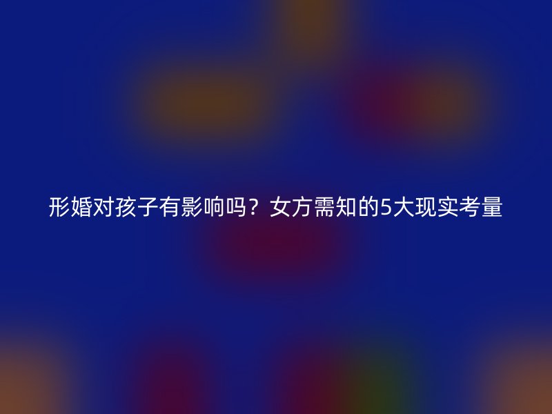 形婚对孩子有影响吗？女方需知的5大现实考量