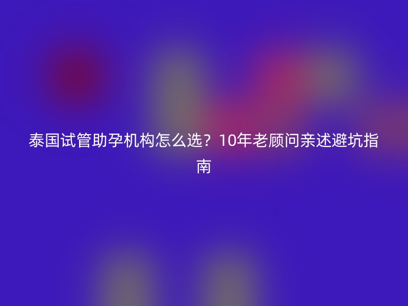 泰国试管助孕机构怎么选？10年老顾问亲述避坑指南