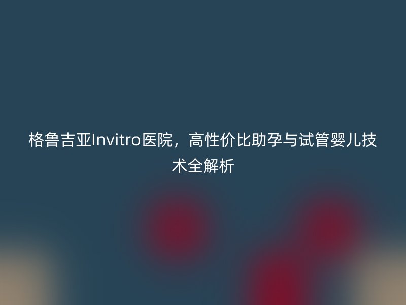 格鲁吉亚Invitro医院，高性价比助孕与试管婴儿技术全解析