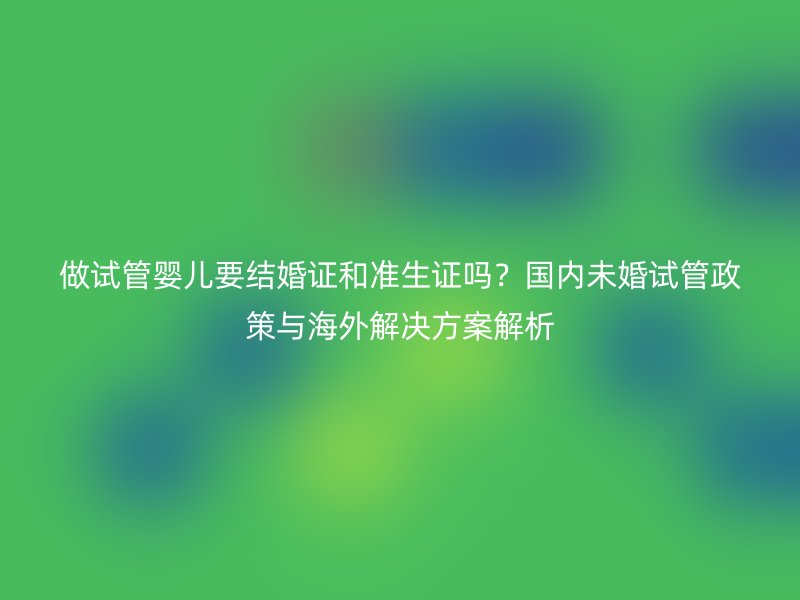 做试管婴儿要结婚证和准生证吗？国内未婚试管政策与海外解决方案解析