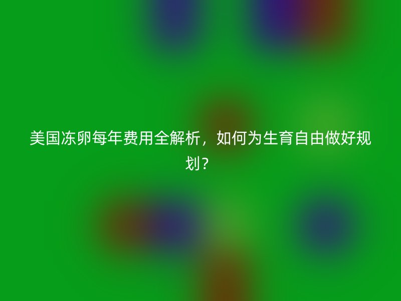 美国冻卵每年费用全解析，如何为生育自由做好规划？