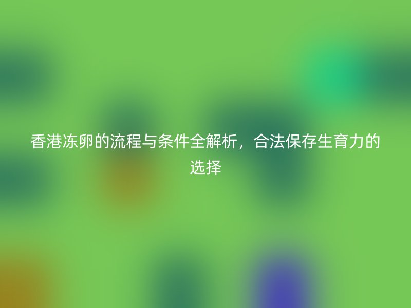 香港冻卵的流程与条件全解析，合法保存生育力的选择