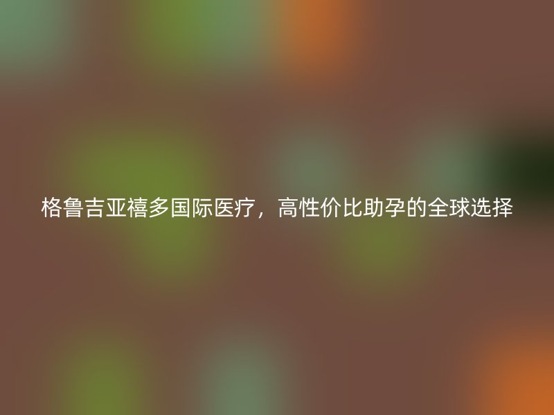 格鲁吉亚禧多国际医疗，高性价比助孕的全球选择