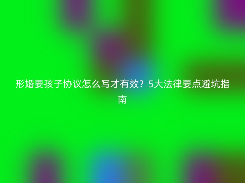 形婚要孩子协议怎么写才有效？5大法律要点避坑指南