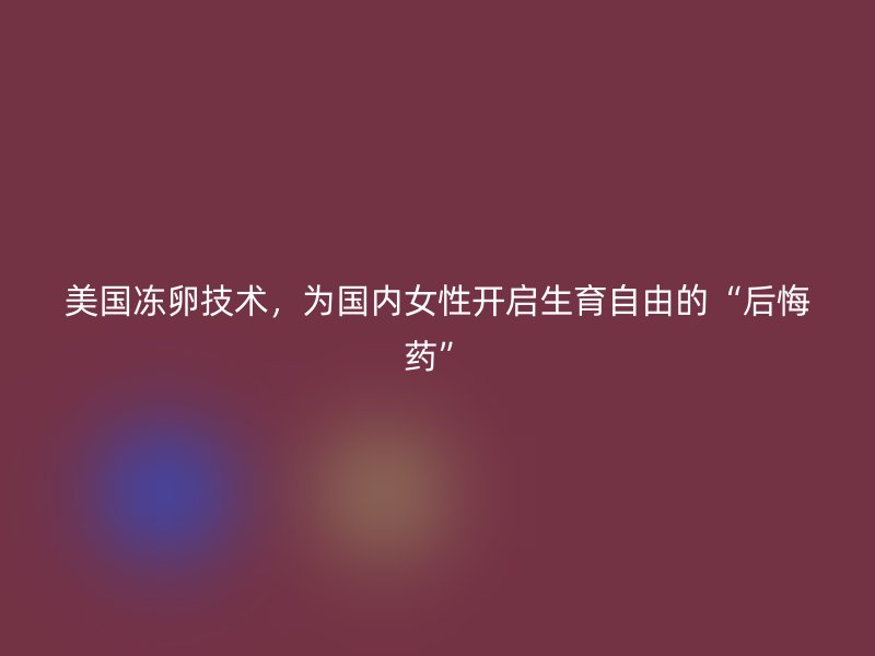 美国冻卵技术，为国内女性开启生育自由的“后悔药”