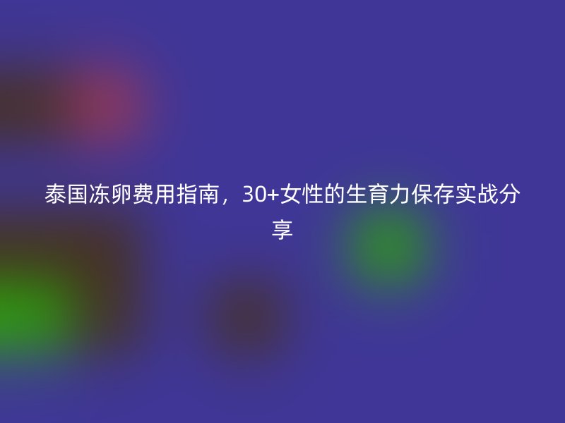 泰国冻卵费用指南，30+女性的生育力保存实战分享
