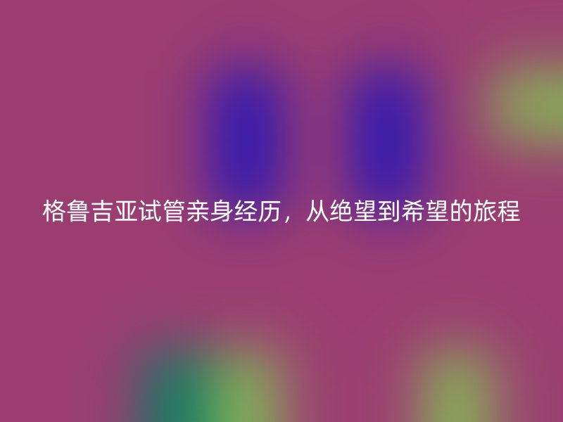 格鲁吉亚试管亲身经历，从绝望到希望的旅程