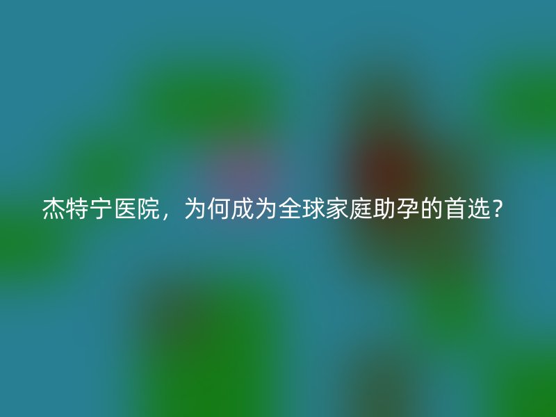 杰特宁医院，为何成为全球家庭助孕的首选？
