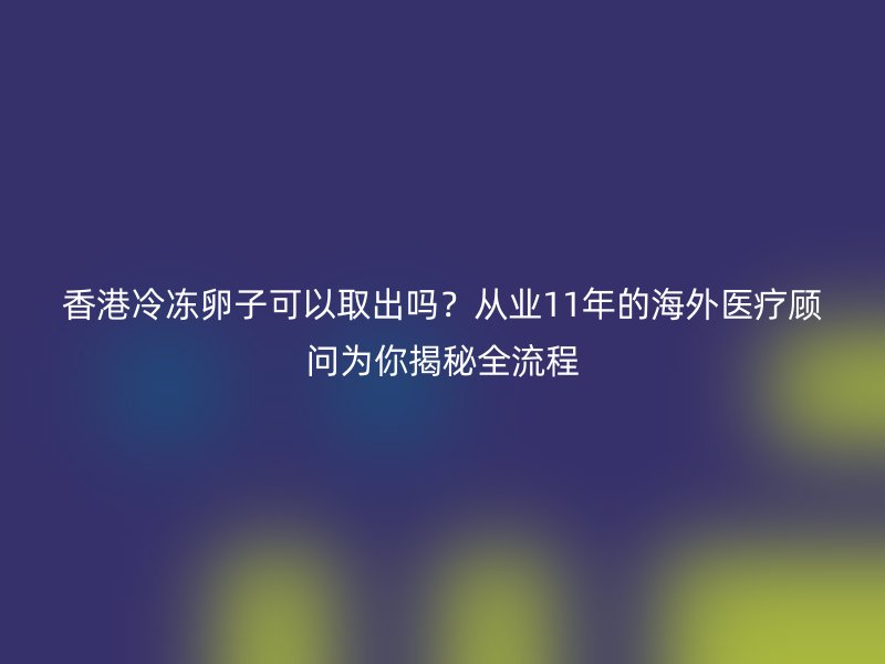 香港冷冻卵子可以取出吗？从业11年的海外医疗顾问为你揭秘全流程