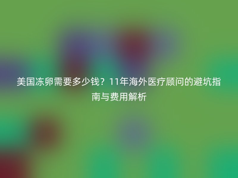美国冻卵需要多少钱？11年海外医疗顾问的避坑指南与费用解析