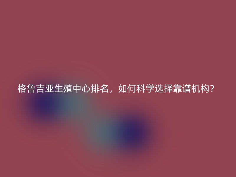 格鲁吉亚生殖中心排名，如何科学选择靠谱机构？