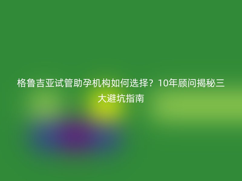 格鲁吉亚试管助孕机构如何选择？10年顾问揭秘三大避坑指南