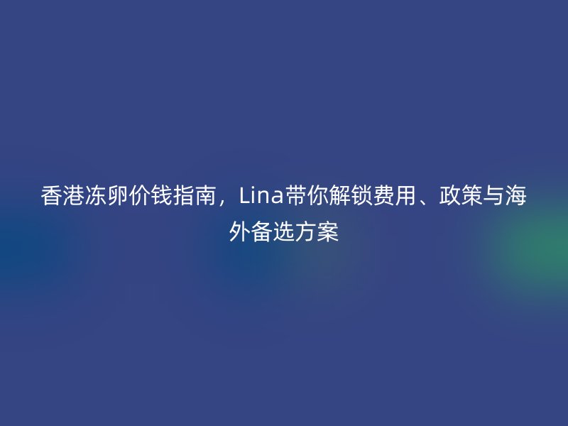 香港冻卵价钱指南，Lina带你解锁费用、政策与海外备选方案