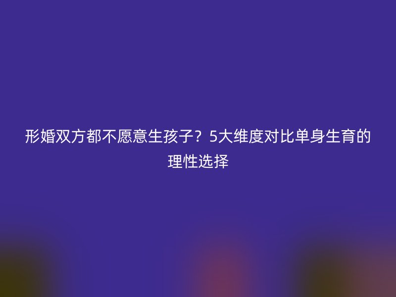 形婚双方都不愿意生孩子？5大维度对比单身生育的理性选择