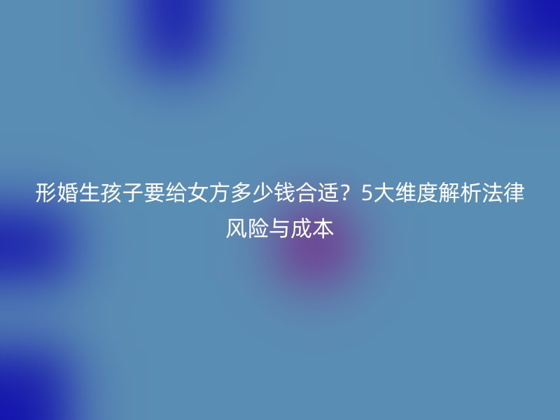 形婚生孩子要给女方多少钱合适？5大维度解析法律风险与成本