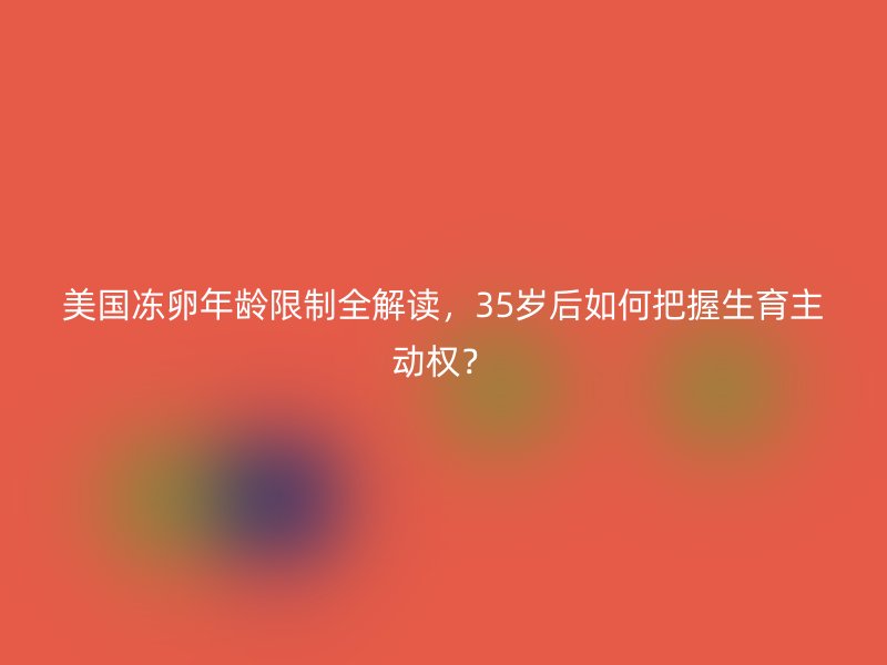 美国冻卵年龄限制全解读，35岁后如何把握生育主动权？