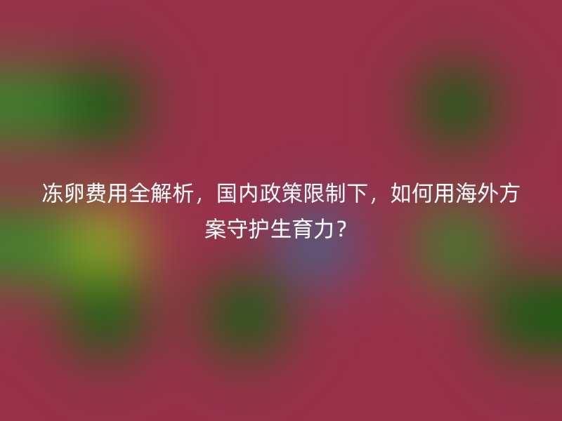 冻卵费用全解析，国内政策限制下，如何用海外方案守护生育力？