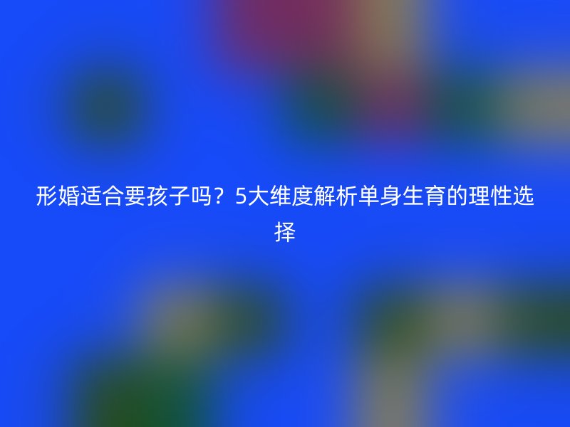 形婚适合要孩子吗？5大维度解析单身生育的理性选择