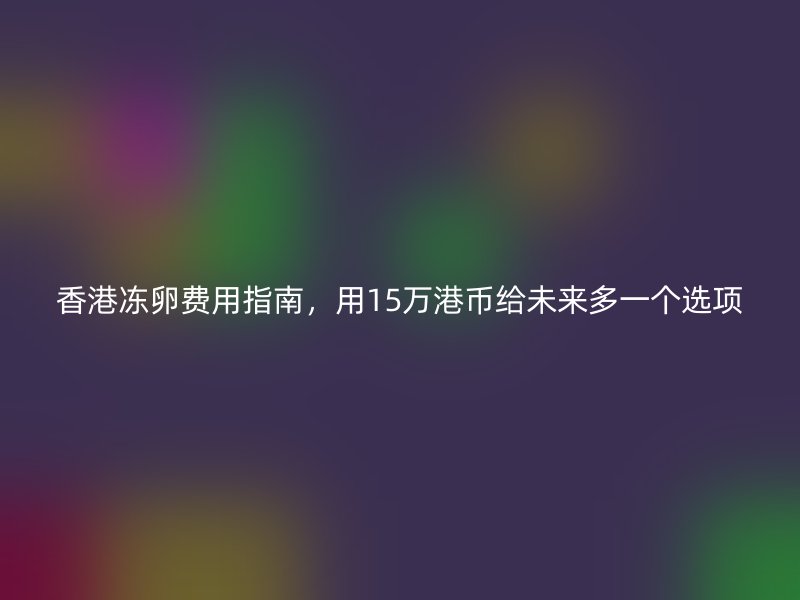 香港冻卵费用指南，用15万港币给未来多一个选项