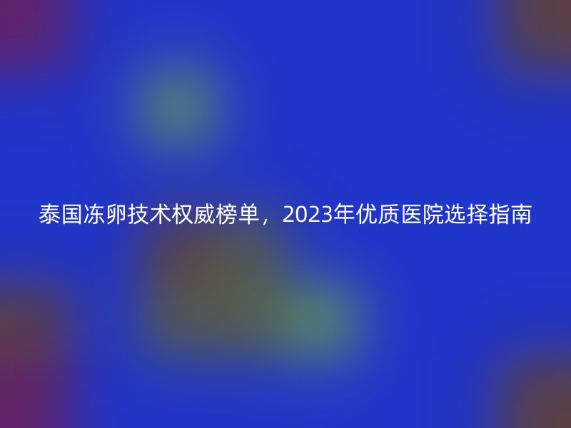 泰国冻卵技术权威榜单，2023年优质医院选择指南